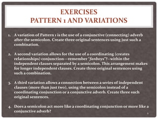 EXERCISES
PATTERN 1 AND VARIATIONS
8
1. A variation of Pattern 1 is the use of a conjunctive (connecting) adverb
after the semicolon. Create three original sentences using just such a
combination.
2. A second variation allows for the use of a coordinating (creates
relationships) conjunction—remember “fanboys”?--within the
independent clauses separated by a semicolon. This arrangement makes
for longer independent clauses. Create three original sentences using
such a combination.
3. A third variation allows a connection between a series of independent
clauses (more than just two), using the semicolon instead of a
coordinating conjunction or a conjunctive adverb. Create three such
original sentences.
4. Does a semicolon act more like a coordinating conjunction or more like a
conjunctive adverb?
 