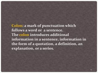 83
Colon: a mark of punctuation which
follows a word or a sentence.
The colon introduces additional
information in a sentence, information in
the form of a quotation, a definition, an
explanation, or a series.
 