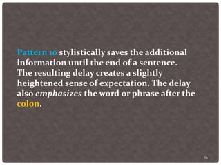 84
Pattern 10 stylistically saves the additional
information until the end of a sentence.
The resulting delay creates a slightly
heightened sense of expectation. The delay
also emphasizes the word or phrase after the
colon.
 