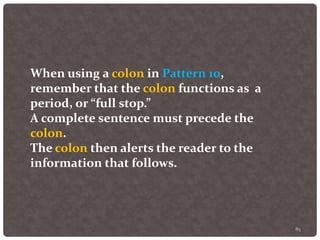 85
When using a colon in Pattern 10,
remember that the colon functions as a
period, or “full stop.”
A complete sentence must precede the
colon.
The colon then alerts the reader to the
information that follows.
 