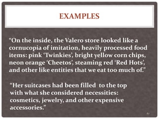 EXAMPLES
87
“On the inside, the Valero store looked like a
cornucopia of imitation, heavily processed food
items: pink ‘Twinkies’, bright yellow corn chips,
neon orange ‘Cheetos’, steaming red ‘Red Hots’,
and other like entities that we eat too much of.”
“Her suitcases had been filled to the top
with what she considered necessities:
cosmetics, jewelry, and other expensive
accessories.”
 