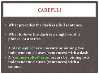 CAREFUL!
90
• What precedes the dash is a full sentence.
• What follows the dash is a single word, a
phrase, or a series.
• A “dash-splice” error occurs by joining two
independent clauses (sentences) with a dash.
• A “comma-splice” error occurs by joining two
independent clauses (sentences) with a
comma.
 