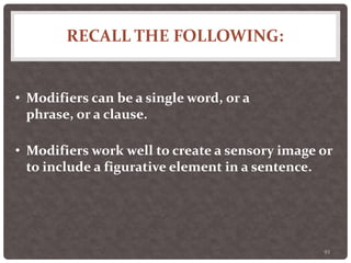 RECALL THE FOLLOWING:
93
• Modifiers can be a single word, or a
phrase, or a clause.
• Modifiers work well to create a sensory image or
to include a figurative element in a sentence.
 