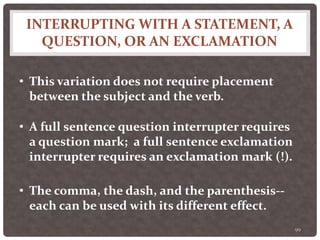 INTERRUPTING WITH A STATEMENT, A
QUESTION, OR AN EXCLAMATION
99
• This variation does not require placement
between the subject and the verb.
• A full sentence question interrupter requires
a question mark; a full sentence exclamation
interrupter requires an exclamation mark (!).
• The comma, the dash, and the parenthesis--
each can be used with its different effect.
 