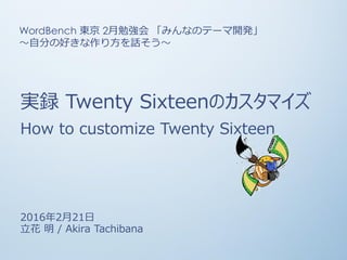 実録 Twenty Sixteenのカスタマイズ
How to customize Twenty Sixteen
2016年2月21日
立花 明 / Akira Tachibana
WordBench 東京 2月勉強会 「みんなのテーマ開発」
〜自分の好きな作り方を話そう〜
 