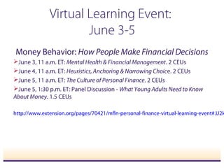 Virtual Learning Event:
June 3-5
Money Behavior: How People Make Financial Decisions
June 3, 11 a.m. ET: Mental Health & Financial Management. 2 CEUs
June 4, 11 a.m. ET: Heuristics, Anchoring & Narrowing Choice. 2 CEUs
June 5, 11 a.m. ET: The Culture of Personal Finance. 2 CEUs
June 5, 1:30 p.m. ET: Panel Discussion - What Young Adults Need to Know
About Money. 1.5 CEUs
http://www.extension.org/pages/70421/mfln-personal-finance-virtual-learning-event#.U2k
 