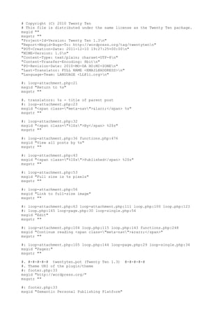 # Copyright (C) 2010 Twenty Ten
# This file is distributed under the same license as the Twenty Ten package.
msgid ""
msgstr ""
"Project-Id-Version: Twenty Ten 1.3n"
"Report-Msgid-Bugs-To: http://wordpress.org/tag/twentytenn"
"POT-Creation-Date: 2011-12-10 19:27:25+00:00n"
"MIME-Version: 1.0n"
"Content-Type: text/plain; charset=UTF-8n"
"Content-Transfer-Encoding: 8bitn"
"PO-Revision-Date: 2010-MO-DA HO:MI+ZONEn"
"Last-Translator: FULL NAME <EMAIL@ADDRESS>n"
"Language-Team: LANGUAGE <LL@li.org>n"
#: loop-attachment.php:21
msgid "Return to %s"
msgstr ""
#. translators: %s - title of parent post
#: loop-attachment.php:23
msgid "<span class="meta-nav">&larr;</span> %s"
msgstr ""
#: loop-attachment.php:32
msgid "<span class="%1$s">By</span> %2$s"
msgstr ""
#: loop-attachment.php:36 functions.php:476
msgid "View all posts by %s"
msgstr ""
#: loop-attachment.php:43
msgid "<span class="%1$s">Published</span> %2$s"
msgstr ""
#: loop-attachment.php:53
msgid "Full size is %s pixels"
msgstr ""
#: loop-attachment.php:56
msgid "Link to full-size image"
msgstr ""
#: loop-attachment.php:63 loop-attachment.php:111 loop.php:100 loop.php:123
#: loop.php:165 loop-page.php:30 loop-single.php:56
msgid "Edit"
msgstr ""
#: loop-attachment.php:104 loop.php:115 loop.php:143 functions.php:248
msgid "Continue reading <span class="meta-nav">&rarr;</span>"
msgstr ""
#: loop-attachment.php:105 loop.php:144 loop-page.php:29 loop-single.php:34
msgid "Pages:"
msgstr ""
#. #-#-#-#-# twentyten.pot (Twenty Ten 1.3)
#. Theme URI of the plugin/theme
#: footer.php:33
msgid "http://wordpress.org/"
msgstr ""
#: footer.php:33
msgid "Semantic Personal Publishing Platform"

#-#-#-#-#

 