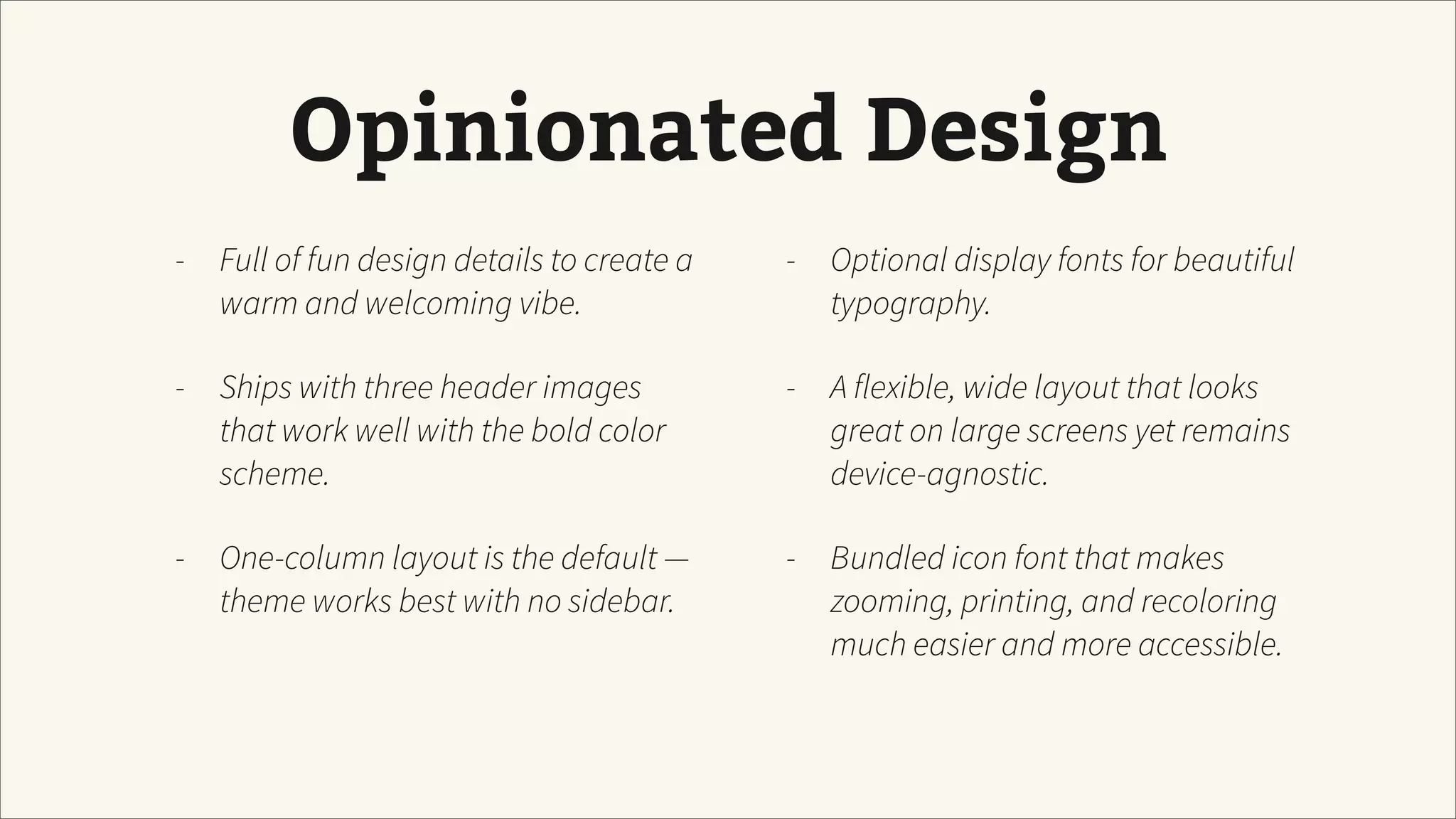Opinionated Design
- Full of fun design details to create a
warm and welcoming vibe.
- Ships with three header images
that work well with the bold color
scheme.
- One-column layout is the default —
theme works best with no sidebar.
- Optional display fonts for beautiful
typography.
- A flexible, wide layout that looks
great on large screens yet remains
device-agnostic.
- Bundled icon font that makes
zooming, printing, and recoloring
much easier and more accessible.
 