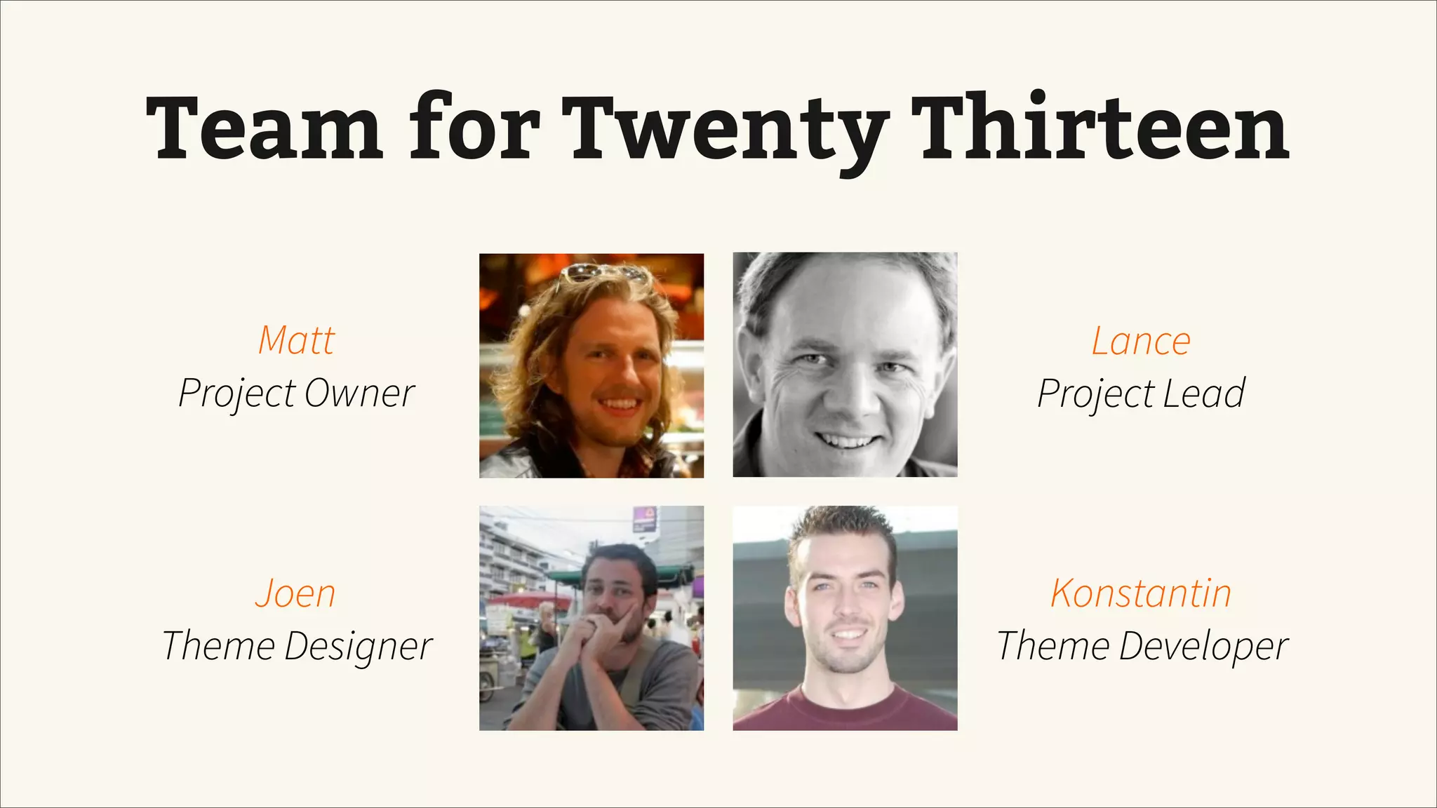 Team for Twenty Thirteen
Matt
Project Owner
Joen
Theme Designer
Konstantin
Theme Developer
Lance
Project Lead
 
