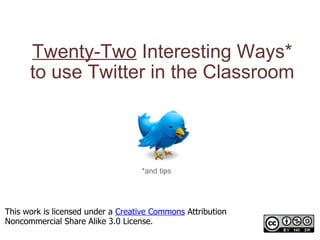 Twenty-Two  Interesting Ways* to use Twitter in the Classroom *and tips This work is licensed under a  Creative Commons  Attribution Noncommercial Share Alike 3.0 License. 