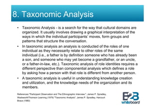 8. Taxonomic Analysis
 •  Taxonomic Analysis - is a search for the way that cultural domains are
    organized. It usually involves drawing a graphical interpretation of the
    ways in which the individual participants’ moves, form groups and
    patterns that structure the conversation.
 •  In taxonomic analysis an analysis is conducted of the roles of one
    individual as they necessarily relate to other roles of the same
    individual (i.e., a father is by definition someone who has already been
    a son, and someone who may yet become a grandfather, or an uncle,
    or a father-in-law, etc.). Taxonomic analysis of role identities requires a
    different perspective than componential analysis which defines a role
    by asking how a person with that role is different from another person.
 •  A taxonomic analysis is useful in understanding knowledge creation
    and utilization, and the knowledge needs of the organization and its
    members.
 References "Participant Observation and The Ethnographic Interview:", James P. Spradley,
 WadsworthThomson Learning (1979) "Taxonomic Analysis", James P. Spradley, Harcourt
 Brace (1980)
 