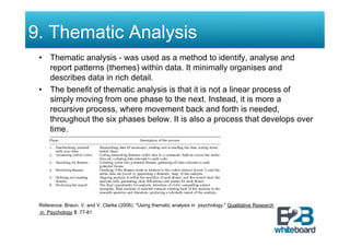 9. Thematic Analysis
 •  Thematic analysis - was used as a method to identify, analyse and
    report patterns (themes) within data. It minimally organises and
    describes data in rich detail.
 •  The benefit of thematic analysis is that it is not a linear process of
    simply moving from one phase to the next. Instead, it is more a
    recursive process, where movement back and forth is needed,
    throughout the six phases below. It is also a process that develops over
    time.




 Reference: Braun, V. and V. Clarke (2006). "Using thematic analysis in psychology." Qualitative Research
 in Psychology 3: 77-81.
 