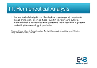 11. Hermeneutical Analysis
 •  Hermeneutical Analysis – is the study of meaning or of meaningful
    things and actions such as those found in literature and culture.
    Hermeneutics is associated with qualitative social research in general,
    and with phenomenology in particular.

 Reference: S. Lowe, A. Carr, M. Thomas, L. Mathys, The fourth hermeneutic in marketing theory, Marketing
 Theory June 2005 vol. 5 no. 2 185-203
 