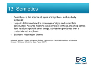13. Semiotics
 •  Semiotics - is the science of signs and symbols, such as body
    language
 •  Helps in determine how the meanings of signs and symbols is
    constructed. Assume meaning is not inherent in those, meaning comes
    from relationships with other things. Sometimes presented with a
    postmodernist emphasis.
 •  Example: meaning of brands

 Reference: Narrative, Content, and Semiotic Analysis, P K Manning, B Cullum-Swan,Handbook of Qualitative
 Research (1994)Issue: 9, Publisher: Sage, Pages: 463-478
 