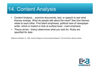 14. Content Analysis
 •  Content Analysis - examine documents, text, or speech to see what
    themes emerge. What do people talk about the most? See how themes
    relate to each other. Find latent emphases, political view of newspaper
    writer, which is implicit or look at surface level - overt emphasis.
 •  Theory driven - theory determines what you look for. Rules are
    specified for data

 Reference: Berelson, B., 1952. Content Analysis in Communication Research. The Free Press, Glencoe, Illinois
 
