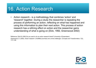 16. Action Research
 •  Action research - is a methodology that combines 'action' and
    'research' together. During a study the researcher is repeating the
    process of performing an action, reflecting on what has happened and
    using this information to plan their next action. This process of action
    research has a refining effect on action and the researcher gains
    understanding of what is going on (Dick, 1992, Greenwood 2002)

 Reference: Dick B (1992) So you want to do an action research thesis? University of Queensland.
 Greenwood, D. (2002). Action research: Unfulfilled promises and unmet challenges. Concepts and Transformation, 7(2),
 117–139.
 