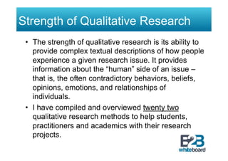 Strength of Qualitative Research
 •  The strength of qualitative research is its ability to
    provide complex textual descriptions of how people
    experience a given research issue. It provides
    information about the “human” side of an issue –
    that is, the often contradictory behaviors, beliefs,
    opinions, emotions, and relationships of
    individuals.
 •  I have compiled and overviewed twenty two
    qualitative research methods to help students,
    practitioners and academics with their research
    projects.
 