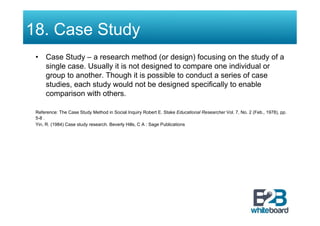 18. Case Study
 •  Case Study – a research method (or design) focusing on the study of a
    single case. Usually it is not designed to compare one individual or
    group to another. Though it is possible to conduct a series of case
    studies, each study would not be designed specifically to enable
    comparison with others.

 Reference: The Case Study Method in Social Inquiry Robert E. Stake Educational Researcher Vol. 7, No. 2 (Feb., 1978), pp.
 5-8 .
 Yin, R. (1984) Case study research. Beverly Hills, C A : Sage Publications
 