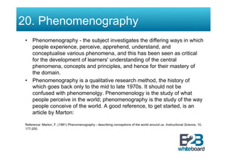 20. Phenomenography
 •  Phenomenography - the subject investigates the differing ways in which
    people experience, perceive, apprehend, understand, and
    conceptualise various phenomena, and this has been seen as critical
    for the development of learners' understanding of the central
    phenomena, concepts and principles, and hence for their mastery of
    the domain.
 •  Phenomenography is a qualitative research method, the history of
    which goes back only to the mid to late 1970s. It should not be
    confused with phenomenolgy. Phenomenology is the study of what
    people perceive in the world; phenomenography is the study of the way
    people conceive of the world. A good reference, to get started, is an
    article by Marton:

 Reference: Marton, F. (1981) Phenomenography - describing conceptions of the world around us. Instructional Science, 10,
 177-200.
 