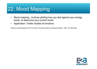 22. Mood Mapping
 •  Mood mapping - involves plotting how you feel against your energy
    levels, to determine your current mood.
 •  Application: Twitter studies of emotions
 Reference: Mood Mapping: Plot Your Way to Emotional Health and Happiness Miller - 2009 - Pan Macmillan
 