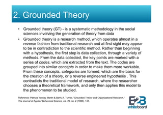 2. Grounded Theory
 •  Grounded theory (GT) - is a systematic methodology in the social
    sciences involving the generation of theory from data
 •  Grounded theory is a research method, which operates almost in a
    reverse fashion from traditional research and at first sight may appear
    to be in contradiction to the scientific method. Rather than beginning
    with a hypothesis, the first step is data collection, through a variety of
    methods. From the data collected, the key points are marked with a
    series of codes, which are extracted from the text. The codes are
    grouped into similar concepts in order to make them more workable.
    From these concepts, categories are formed, which are the basis for
    the creation of a theory, or a reverse engineered hypothesis . This
    contradicts the traditional model of research, where the researcher
    chooses a theoretical framework, and only then applies this model to
    the phenomenon to be studied.
 Reference: Patricia Yancey Martin & Barry A. Turner, "Grounded Theory and Organizational Research,"
 The Journal of Applied Behavioral Science, vol. 22, no. 2 (1986), 141.
 