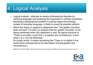 4. Logical Analysis
 •  Logical analysis - attempts to resolve philosophical disputes by
    clarifying language and analysing the expressed in ordinary assertions.
    Restating a philosophical problem in precise logical terminology,
    instead of everyday language, is likely to reveal its possible solution.
 •  When this theory is applied to statements like “The golden mountain
    does not exist” it is seen on analysis that the ‘golden mountain’ is not
    being mentioned when this statement is said. Its logical structure is:
    “There is no entity c such that ‘x is golden and mountainous’ is true
    when x is c, but not otherwise.”
    [In simple words, it means something like ‘There is no object in the
    world which corresponds to the description of being golden and
    mountainous’.]
   Reference: M. Awais Aftab © http://historyofmodernphilosophy.blogspot.com/2008/07/logical-analysis-and-betrand-russell.html
 