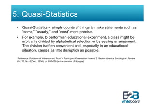 5. Quasi-Statistics
 •  Quasi-Statistics - simple counts of things to make statements such as
    “some,” “usually,” and “most” more precise.
 •  For example, to perform an educational experiment, a class might be
    arbitrarily divided by alphabetical selection or by seating arrangement.
    The division is often convenient and, especially in an educational
    situation, causes as little disruption as possible.

 Reference: Problems of Inference and Proof in Participant Observation Howard S. Becker America Sociological Review
 Vol. 23, No. 6 (Dec., 1958), pp. 652-660 (article consists of 9 pages)
 