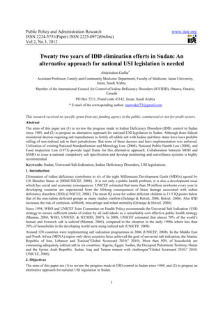 Public Policy and Administration Research                                                              www.iiste.org
ISSN 2224-5731(Paper) ISSN 2225-0972(Online)
Vol.2, No.3, 2012


         Twenty two years of IDD elimination efforts in Sudan: An
         alternative approach for national USI legislation is needed
                                                     Abdelrahim Gaffar*
        Assistant Professor, Family and Community Medicine Department, Faculty of Medicine, Jazan University,
                                             Jazan, Saudi Arabia.
      Member of the International Council for Control of Iodine Deficiency Disorders (ICCIDD), Ottawa, Ontario,
                                                     Canada
                                   PO Box 2531, Postal code 45142, Jazan, Saudi Arabia
                              * E-mail of the corresponding author: mutwakel73@gmail.com


This research received no specific grant from any funding agency in the public, commercial or not-for-profit sectors.
Abstract
The aims of this paper are (1) to review the progress made in Iodine Deficiency Disorders (IDD) control in Sudan
since 1989, and (2) to propose an alternative approach for national USI legislation in Sudan. Although three federal
ministerial decrees requiring salt manufactures to fortify all edible salt with Iodine and three states have laws prohibit
selling of non-iodized salt in their jurisdictions. But none of these decrees and laws implementation was enforced.
Utilization of existing National Standardization and Metrology Law (2008), National Public Health Law (2008), and
Food Inspection Law (1973) provide legal frame for this alternative approach. Collaboration between MOH and
SSMO to issue a national compulsory salt specification and develop monitoring and surveillance systems is highly
recommended
Keywords: Sudan, Universal Salt Iodization, Iodine Deficiency Disorders, USI legislations.
1. Introduction
Elimination of iodine deficiency contributes to six of the eight Millennium Development Goals (MDGs) agreed by
UN Member States in 2000(UNICEF, 2008) . It is not only a public health problem, it is also a development issue
which has social and economic consequences. UNICEF estimated that more than 38 million newborns every year in
developing countries are unprotected from the lifelong consequences of brain damage associated with iodine
deficiency disorders (IDD) (UNICEF, 2008). The mean IQ score for iodine deficient children is 13.5 IQ points below
that of the non-iodine deficient groups as many studies confirm (Delange & Hetzel, 2004; Hetzel, 2004). Also IDD
increases the risk of cretinism, stillbirth, miscarriage and infant mortality (Delange & Hetzel, 2004).
Since 1994, WHO and UNICEF Joint Committee on Health Policy recommends the Universal Salt Iodization (USI)
strategy to ensure sufficient intake of iodine by all individuals as a remarkably cost effective public health strategy
(Mannar, 2004; WHO, UNICEF, & ICCIDD, 2007). In 2008, UNICEF estimated that almost 70% of the world’s
human and livestock salt is iodized (Mannar, 2004), compared to the situation in the early 1990s where less than
20% of households in the developing world were using iodized salt (UNICEF, 2008).
Around 120 countries were implementing salt iodization programmes in 2006 (UNICEF, 2008). In the Middle East
and North Africa (MENA) region only three countries have achieved the goal of universal salt iodization; the Islamic
Republic of Iran, Lebanon and Tunisia("Global Scorecard 2010," 2010). More than 50% of households are
consuming adequately iodized salt in six countries; Algeria, Egypt, Jordan, the Occupied Palestinian Territory, Oman
and the Syrian Arab Republic. Sudan, Iraq and Yemen remain with challenges("Global Scorecard 2010," 2010;
UNICEF, 2008).
2. Objectives
The aims of this paper are (1) to review the progress made in IDD control in Sudan since 1989, and (2) to propose an
alternative approach for national USI legislation in Sudan.


                                                            1
 