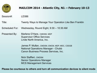 MAILCOM 2014 - Atlantic City, NJ. – February 10-13
Session#:

LD386

Title:

Twenty Ways to Manage Your Operation Like Ben Franklin

Scheduled For:

Wednesday, Round Eight, 9:30 – 10:30 AM

Presented By:

Marlene O’Hare, CMDSM, MDP
Supervisor Office Services
Linde North America, Inc.
James P. Mullan, CMDSM, EMCM, MDP, MDC, CSSGB
National Operations Manager - Chubb
Canon Business Process Services, Inc.

Nick Staffieri, CMDSM
Senior Operations Manager
MCS Management Services
Please be courteous to others and turn all communication devices to silent mode

 