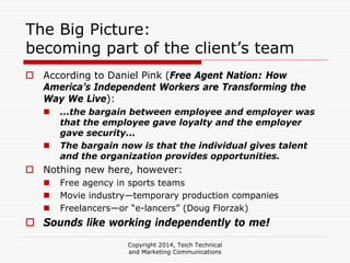 Copyright 2014, Teich Technical
and Marketing Communications
The Big Picture:
becoming part of the client’s team
According to Daniel Pink (Free Agent Nation: How
America’s Independent Workers are Transforming the
Way We Live):
...the bargain between employee and employer was
that the employee gave loyalty and the employer
gave security...
The bargain now is that the individual gives talent
and the organization provides opportunities.
Nothing new here, however:
Free agency in sports teams
Movie industry—temporary production companies
Freelancers—or “e-lancers” (Doug Florzak)
Sounds like working independently to me!
 