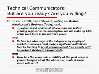 Copyright 2014, Teich Technical
and Marketing Communications
Technical Communicators:
But are you ready? Are you willing?
In early 2008, Linda Stewart, writing for Boston
Herald.com’s Business Today, said:
...project-based workers at all levels are the fastest
growing segment in the marketplace and will make up 25%
of the work force in the next five years.
And:
To take full advantage of the independently employed
market, companies must make a significant institutional
leap by learning to trust accomplished free agents with
important strategic assignments.
But:
How has the economic volatility of the past several
years changed all of the above—or made it even
more relevant?
 