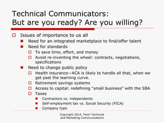Copyright 2014, Teich Technical
and Marketing Communications
Technical Communicators:
But are you ready? Are you willing?
Issues of importance to us all
Need for an integrated marketplace to find/offer talent
Need for standards
To save time, effort, and money
Avoid re-inventing the wheel: contracts, negotiations,
specifications
Need to change public policy
Health insurance—ACA is likely to handle all that, when we
get past the learning curve.
Retirement savings systems
Access to capital: redefining “small business” with the SBA
Taxes
Contractors vs. independents
Self-employment tax vs. Social Security (FICA)
Company type
 