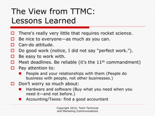 Copyright 2014, Teich Technical
and Marketing Communications
The View from TTMC:
Lessons Learned
There’s really very little that requires rocket science.
Be nice to everyone—as much as you can.
Can-do attitude.
Do good work (notice, I did not say “perfect work.”).
Be easy to work with.
Meet deadlines. Be reliable (it’s the 11th commandment)
Pay attention to:
People and your relationships with them (People do
business with people, not other businesses.)
Don’t worry so much about:
Hardware and software (Buy what you need when you
need it—and not before.)
Accounting/Taxes: find a good accountant
 