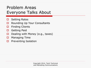 Copyright 2014, Teich Technical
and Marketing Communications
Problem Areas
Everyone Talks About
Setting Rates
Rounding Up Your Consultants
Finding Clients
Getting Paid
Dealing with Money (e.g., taxes)
Managing Time
Preventing Isolation
 