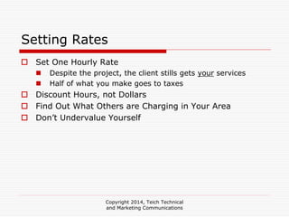 Copyright 2014, Teich Technical
and Marketing Communications
Setting Rates
Set One Hourly Rate
Despite the project, the client stills gets your services
Half of what you make goes to taxes
Discount Hours, not Dollars
Find Out What Others are Charging in Your Area
Don’t Undervalue Yourself
 