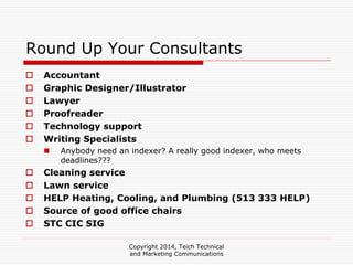 Copyright 2014, Teich Technical
and Marketing Communications
Round Up Your Consultants
Accountant
Graphic Designer/Illustrator
Lawyer
Proofreader
Technology support
Writing Specialists
Anybody need an indexer? A really good indexer, who meets
deadlines???
Cleaning service
Lawn service
HELP Heating, Cooling, and Plumbing (513 333 HELP)
Source of good office chairs
STC CIC SIG
 