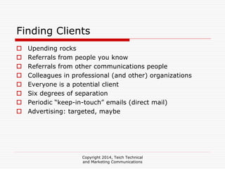 Copyright 2014, Teich Technical
and Marketing Communications
Finding Clients
Upending rocks
Referrals from people you know
Referrals from other communications people
Colleagues in professional (and other) organizations
Everyone is a potential client
Six degrees of separation
Periodic “keep-in-touch” emails (direct mail)
Advertising: targeted, maybe
 