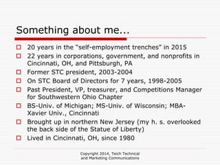 Copyright 2014, Teich Technical
and Marketing Communications
Something about me...
20 years in the “self-employment trenches” in 2015
22 years in corporations, government, and nonprofits in
Cincinnati, OH, and Pittsburgh, PA
Former STC president, 2003-2004
On STC Board of Directors for 7 years, 1998-2005
Past President, VP, treasurer, and Competitions Manager
for Southwestern Ohio Chapter
BS-Univ. of Michigan; MS-Univ. of Wisconsin; MBA-
Xavier Univ., Cincinnati
Brought up in northern New Jersey (my h. s. overlooked
the back side of the Statue of Liberty)
Lived in Cincinnati, OH, since 1980
 