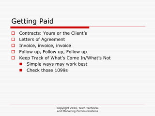 Copyright 2014, Teich Technical
and Marketing Communications
Getting Paid
Contracts: Yours or the Client’s
Letters of Agreement
Invoice, invoice, invoice
Follow up, Follow up, Follow up
Keep Track of What’s Come In/What’s Not
Simple ways may work best
Check those 1099s
 