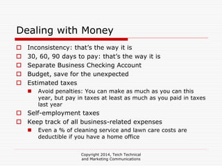 Copyright 2014, Teich Technical
and Marketing Communications
Dealing with Money
Inconsistency: that’s the way it is
30, 60, 90 days to pay: that’s the way it is
Separate Business Checking Account
Budget, save for the unexpected
Estimated taxes
Avoid penalties: You can make as much as you can this
year, but pay in taxes at least as much as you paid in taxes
last year
Self-employment taxes
Keep track of all business-related expenses
Even a % of cleaning service and lawn care costs are
deductible if you have a home office
 