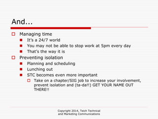 Copyright 2014, Teich Technical
and Marketing Communications
And...
Managing time
It’s a 24/7 world
You may not be able to stop work at 5pm every day
That’s the way it is
Preventing isolation
Planning and scheduling
Lunching out
STC becomes even more important
Take on a chapter/SIG job to increase your involvement,
prevent isolation and (ta-da!!) GET YOUR NAME OUT
THERE!!
 
