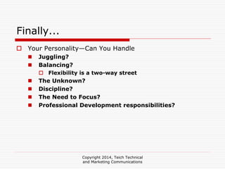 Copyright 2014, Teich Technical
and Marketing Communications
Finally...
Your Personality—Can You Handle
Juggling?
Balancing?
Flexibility is a two-way street
The Unknown?
Discipline?
The Need to Focus?
Professional Development responsibilities?
 