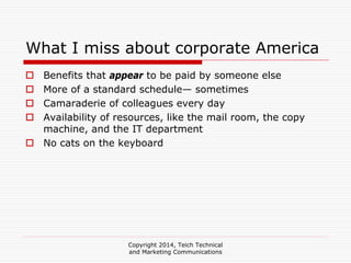Copyright 2014, Teich Technical
and Marketing Communications
What I miss about corporate America
Benefits that appear to be paid by someone else
More of a standard schedule— sometimes
Camaraderie of colleagues every day
Availability of resources, like the mail room, the copy
machine, and the IT department
No cats on the keyboard
 