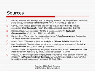 Copyright 2014, Teich Technical
and Marketing Communications
Sources
Barker, Thomas and Kathryn Poe. “Changing world of the independent: a broader
perspective,” Technical Communication, 49:2, May 2002, p. 151-153
Carvel, John. “Wave goodbye to the nine to five, and say hello to virtual
enterprise, Guardian.co.uk, March 14, 2008. Accessed November 3, 2008
Florzak, Doug. “Are you ready for the e-lance economy?,” Technical
Communication, 49:2, May, 2002, p. 162-170.
Kahan, Seth. “New rules for mass collaboration,” FastCompany.com, September
25, 2008. Accessed September 30, 2008.
Lewis, David. “The (not so) future workplace,” Mensa Bulletin, March 2014.
Poe, Stephen D. “Technical communication consulting as a business,” Technical
Communication, 49:2, May 2002, p. 171-180.
Stewart, Linda. “Independently employed are the next wave,” BostonHerald.com,
Business Today, February 1, 2008. Accessed October 15, 2008.
Vliestra, K. “Encouraging self-employment should be a focal point of the new SBA
director.” HuffingtonPost:Small Business, www.huffiningtonpost.com/news/what-
is-working-small-businesses/, accessed 23 April 2014.
 