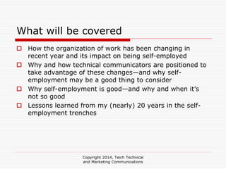 Copyright 2014, Teich Technical
and Marketing Communications
What will be covered
How the organization of work has been changing in
recent year and its impact on being self-employed
Why and how technical communicators are positioned to
take advantage of these changes—and why self-
employment may be a good thing to consider
Why self-employment is good—and why and when it’s
not so good
Lessons learned from my (nearly) 20 years in the self-
employment trenches
 