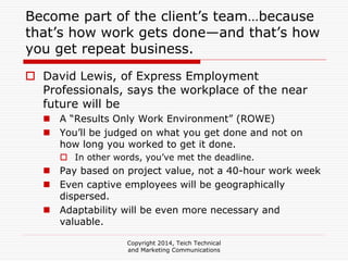 Become part of the client’s team…because
that’s how work gets done—and that’s how
you get repeat business.
David Lewis, of Express Employment
Professionals, says the workplace of the near
future will be
A “Results Only Work Environment” (ROWE)
You’ll be judged on what you get done and not on
how long you worked to get it done.
In other words, you’ve met the deadline.
Pay based on project value, not a 40-hour work week
Even captive employees will be geographically
dispersed.
Adaptability will be even more necessary and
valuable.
Copyright 2014, Teich Technical
and Marketing Communications
 