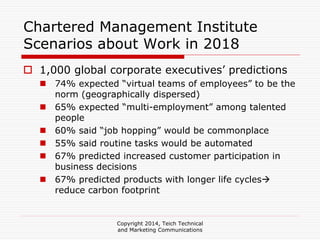 Copyright 2014, Teich Technical
and Marketing Communications
Chartered Management Institute
Scenarios about Work in 2018
1,000 global corporate executives’ predictions
74% expected “virtual teams of employees” to be the
norm (geographically dispersed)
65% expected “multi-employment” among talented
people
60% said “job hopping” would be commonplace
55% said routine tasks would be automated
67% predicted increased customer participation in
business decisions
67% predicted products with longer life cycles
reduce carbon footprint
 