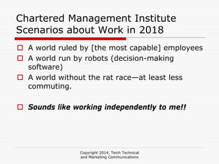 Copyright 2014, Teich Technical
and Marketing Communications
Chartered Management Institute
Scenarios about Work in 2018
A world ruled by [the most capable] employees
A world run by robots (decision-making
software)
A world without the rat race—at least less
commuting.
Sounds like working independently to me!!
 