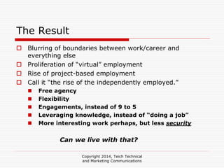 Copyright 2014, Teich Technical
and Marketing Communications
The Result
Blurring of boundaries between work/career and
everything else
Proliferation of “virtual” employment
Rise of project-based employment
Call it “the rise of the independently employed.”
Free agency
Flexibility
Engagements, instead of 9 to 5
Leveraging knowledge, instead of “doing a job”
More interesting work perhaps, but less security
Can we live with that?
 