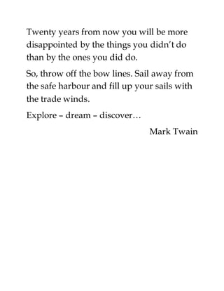 Twenty years from now you will be more
disappointed by the things you didn’t do
than by the ones you did do.
So, throw off the bow lines. Sail away from
the safe harbour and fill up your sails with
the trade winds.
Explore – dream – discover…
Mark Twain
 